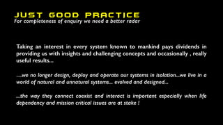 Taking an interest in every system known to mankind pays dividends in
providing us with insights and challenging concepts and occasionally , really
useful results...
…we no longer design, deploy and operate our systems in isolation...we live in a
world of natural and unnatural systems... evolved and designed...
...the way they connect coexist and interact is important especially when life
dependency and mission critical issues are at stake !
JUST GOOD PRACTICE
For completeness of enquiry we need a better radar
 