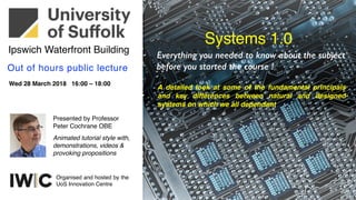 Wed 28 March 2018 16:00 – 18:00
Out of hours public lecture
Presented by Professor
Peter Cochrane OBE
Ipswich Waterfront Building
Animated tutorial style with,
demonstrations, videos &
provoking propositions
Organised and hosted by the
UoS Innovation Centre
Systems 1.0
Everything you needed to know about the subject
before you started the course !
A detailed look at some of the fundamental principals
and key differences between natural and designed
systems on which we all dependant
 