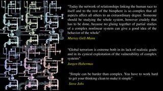 "Simple can be harder than complex. You have to work hard
to get your thinking clean to make it simple"
Steve Jobs
"Global terrorism is extreme both in its lack of realistic goals
and in its cynical exploitation of the vulnerability of complex
systems"
Jurgen Habermas
"Today the network of relationships linking the human race to
itself and to the rest of the biosphere is so complex that all
aspects affect all others to an extraordinary degree. Someone
should be studying the whole system, however crudely that
has to be done, because no gluing together of partial studies
of a complex nonlinear system can give a good idea of the
behavior of the whole"
Murray Gell-Mann
 