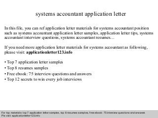 systems accountant application letter 
In this file, you can ref application letter materials for systems accountant position 
such as systems accountant application letter samples, application letter tips, systems 
accountant interview questions, systems accountant resumes… 
If you need more application letter materials for systems accountant as following, 
please visit: applicationletter123.info 
• Top 7 application letter samples 
• Top 8 resumes samples 
• Free ebook: 75 interview questions and answers 
• Top 12 secrets to win every job interviews 
For top materials: top 7 application letter samples, top 8 resumes samples, free ebook: 75 interview questions and answers 
Pls visit: applicationletter123.info 
Interview questions and answers – free download/ pdf and ppt file 
 