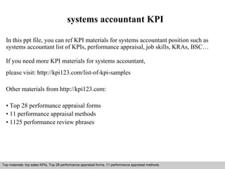 systems accountant KPI 
In this ppt file, you can ref KPI materials for systems accountant position such as 
systems accountant list of KPIs, performance appraisal, job skills, KRAs, BSC… 
If you need more KPI materials for systems accountant, 
please visit: http://kpi123.com/list-of-kpi-samples 
Other materials from http://kpi123.com: 
• Top 28 performance appraisal forms 
• 11 performance appraisal methods 
• 1125 performance review phrases 
Top materials: top sales KPIs, Top 28 performance appraisal forms, 11 performance appraisal methods 
Interview questions and answers – free download/ pdf and ppt file 
 
