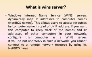 What is wins server?
• Windows Internet Name Service (WINS) servers
dynamically map IP addresses to computer names
(NetBIOS names). This allows users to access resources
by computer name instead of by IP address. If you want
this computer to keep track of the names and IP
addresses of other computers in your network,
configure this computer as a WINS server.
If you do not use WINS in such a network, you cannot
connect to a remote network resource by using its
NetBIOS name.
 