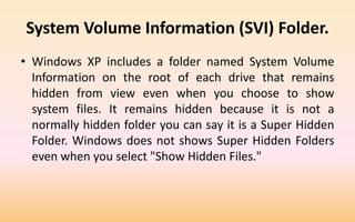 System Volume Information (SVI) Folder.
• Windows XP includes a folder named System Volume
Information on the root of each drive that remains
hidden from view even when you choose to show
system files. It remains hidden because it is not a
normally hidden folder you can say it is a Super Hidden
Folder. Windows does not shows Super Hidden Folders
even when you select "Show Hidden Files."
 