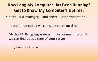 How Long My Computer Has Been Running?
Get to Know My Computer’s Uptime.
• Start Task manager, and select Performance tab .
In performance tab we can see system up time
Method 2: By typing system info in command prompt
we can find out up time of your server
In system boot time.
 