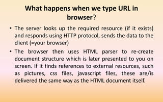 What happens when we type URL in
browser?
• The server looks up the required resource (if it exists)
and responds using HTTP protocol, sends the data to the
client (=your browser)
• The browser then uses HTML parser to re-create
document structure which is later presented to you on
screen. If it finds references to external resources, such
as pictures, css files, javascript files, these are/is
delivered the same way as the HTML document itself.
 