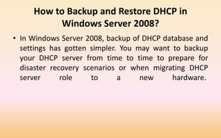 How to Backup and Restore DHCP in
Windows Server 2008?
• In Windows Server 2008, backup of DHCP database and
settings has gotten simpler. You may want to backup
your DHCP server from time to time to prepare for
disaster recovery scenarios or when migrating DHCP
server role to a new hardware.
 