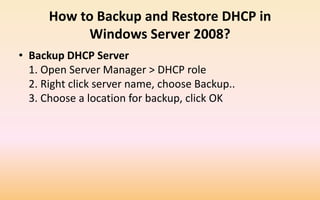 How to Backup and Restore DHCP in
Windows Server 2008?
• Backup DHCP Server
1. Open Server Manager > DHCP role
2. Right click server name, choose Backup..
3. Choose a location for backup, click OK
 