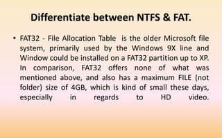 Differentiate between NTFS & FAT.
• FAT32 - File Allocation Table is the older Microsoft file
system, primarily used by the Windows 9X line and
Window could be installed on a FAT32 partition up to XP.
In comparison, FAT32 offers none of what was
mentioned above, and also has a maximum FILE (not
folder) size of 4GB, which is kind of small these days,
especially in regards to HD video.
 