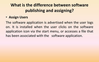 What is the difference between software
publishing and assigning?
• Assign Users
The software application is advertised when the user logs
on. It is installed when the user clicks on the software
application icon via the start menu, or accesses a file that
has been associated with the software application.
 