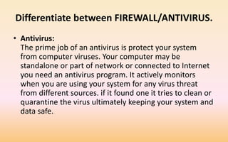 Differentiate between FIREWALL/ANTIVIRUS.
• Antivirus:
The prime job of an antivirus is protect your system
from computer viruses. Your computer may be
standalone or part of network or connected to Internet
you need an antivirus program. It actively monitors
when you are using your system for any virus threat
from different sources. if it found one it tries to clean or
quarantine the virus ultimately keeping your system and
data safe.
 