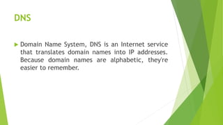 DNS
 Domain Name System, DNS is an Internet service
that translates domain names into IP addresses.
Because domain names are alphabetic, they're
easier to remember.
 