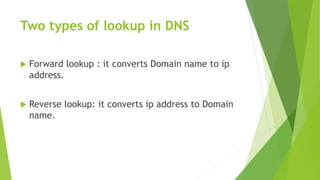 Two types of lookup in DNS
 Forward lookup : it converts Domain name to ip
address.
 Reverse lookup: it converts ip address to Domain
name.
 
