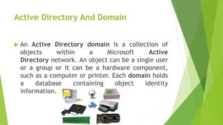 Active Directory And Domain
 An Active Directory domain is a collection of
objects within a Microsoft Active
Directory network. An object can be a single user
or a group or it can be a hardware component,
such as a computer or printer. Each domain holds
a database containing object identity
information.
 