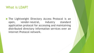 What is LDAP?
 The Lightweight Directory Access Protocol is an
open, vendor-neutral, industry standard
application protocol for accessing and maintaining
distributed directory information services over an
Internet Protocol network.
 