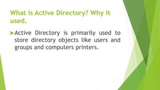 What is Active Directory? Why it
used.
Active Directory is primarily used to
store directory objects like users and
groups and computers printers.
 