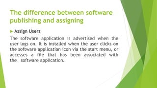 The difference between software
publishing and assigning
 Assign Users
The software application is advertised when the
user logs on. It is installed when the user clicks on
the software application icon via the start menu, or
accesses a file that has been associated with
the software application.
 