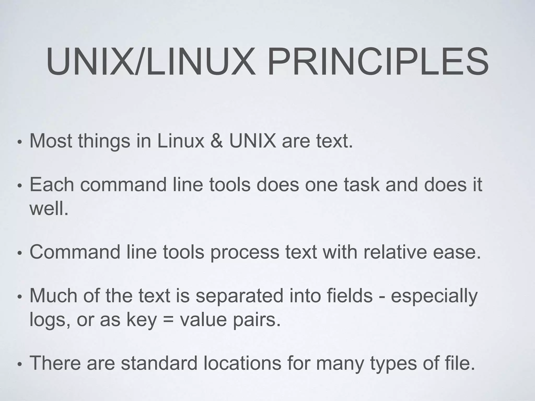 UNIX/LINUX PRINCIPLES
• Most things in Linux & UNIX are text.
• Each command line tools does one task and does it
well.
• Command line tools process text with relative ease.
• Much of the text is separated into fields - especially
logs, or as key = value pairs.
• There are standard locations for many types of file.
 