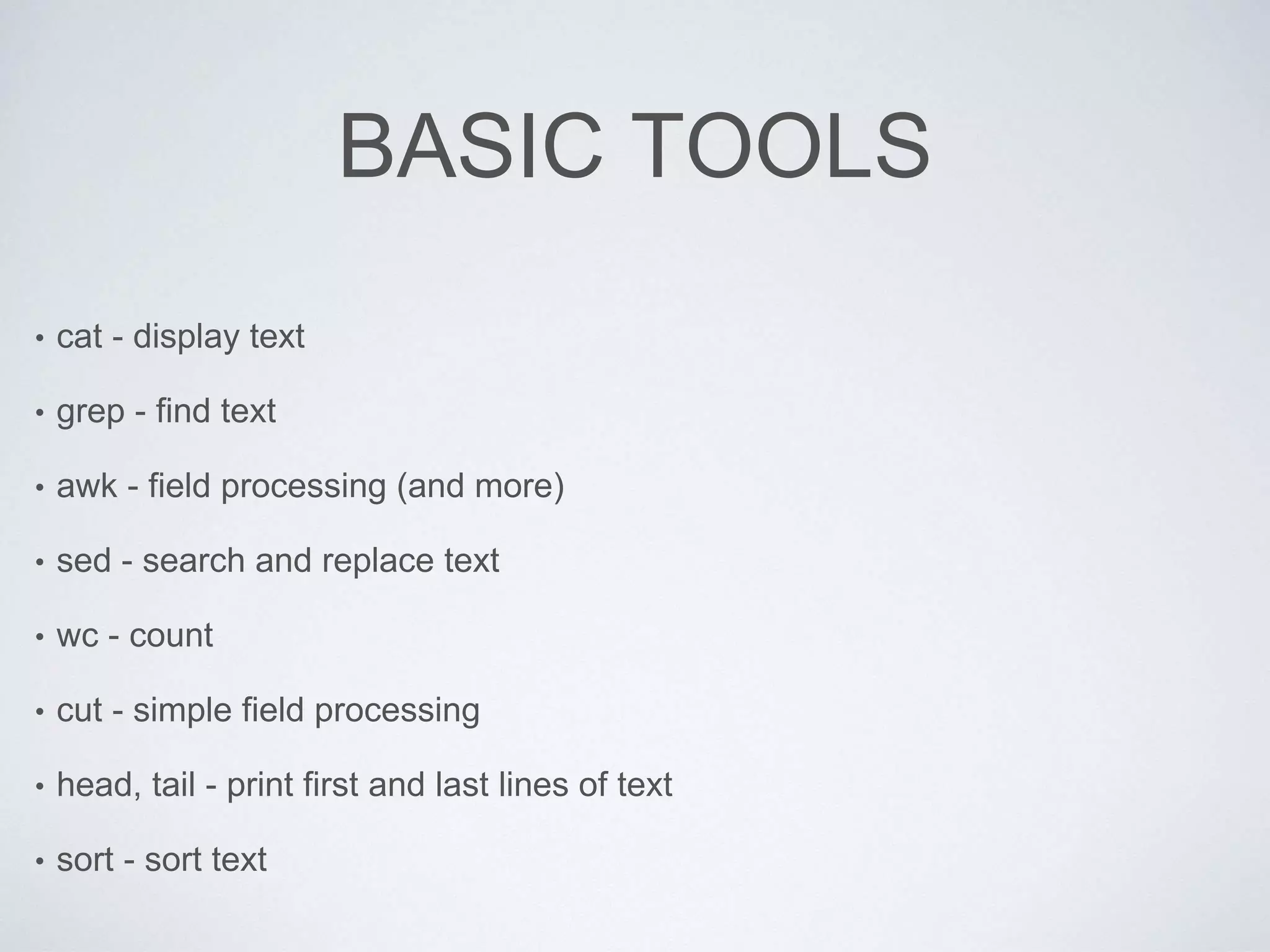 BASIC TOOLS
• cat - display text
• grep - find text
• awk - field processing (and more)
• sed - search and replace text
• wc - count
• cut - simple field processing
• head, tail - print first and last lines of text
• sort - sort text
 