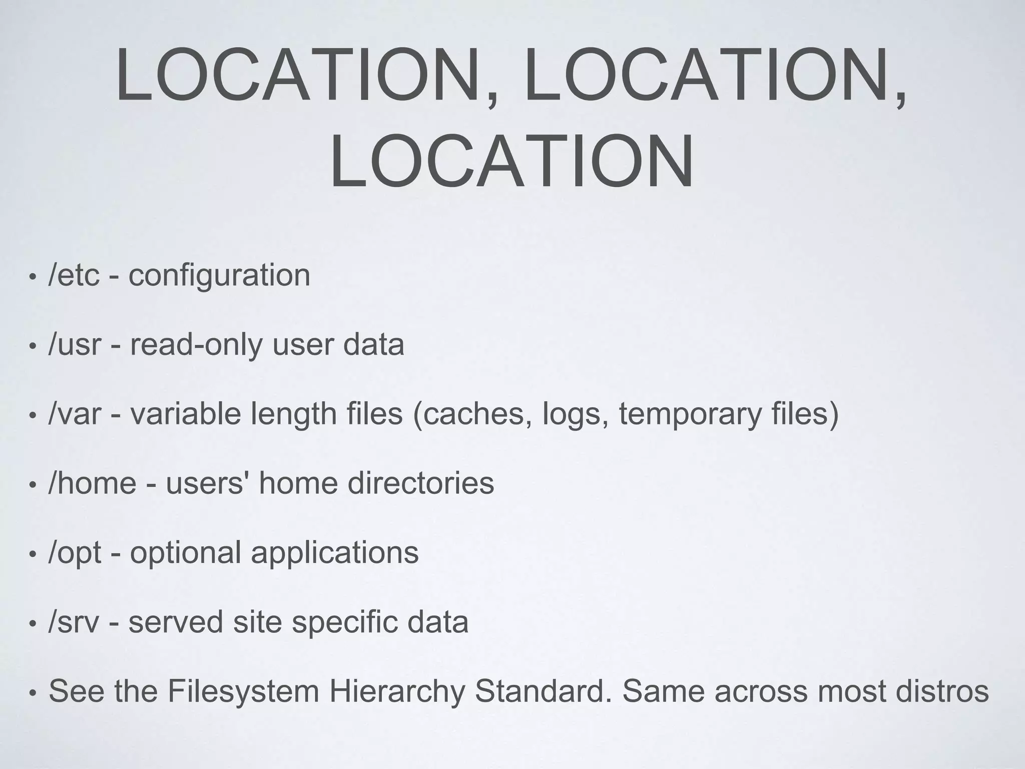 LOCATION, LOCATION,
LOCATION
• /etc - configuration
• /usr - read-only user data
• /var - variable length files (caches, logs, temporary files)
• /home - users' home directories
• /opt - optional applications
• /srv - served site specific data
• See the Filesystem Hierarchy Standard. Same across most distros
 