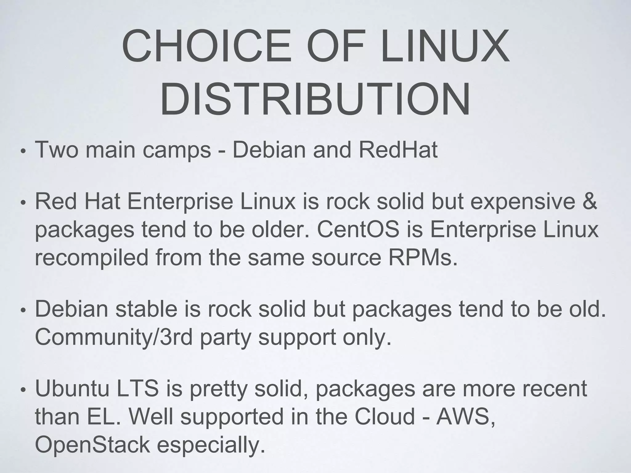 CHOICE OF LINUX
DISTRIBUTION
• Two main camps - Debian and RedHat
• Red Hat Enterprise Linux is rock solid but expensive &
packages tend to be older. CentOS is Enterprise Linux
recompiled from the same source RPMs.
• Debian stable is rock solid but packages tend to be old.
Community/3rd party support only.
• Ubuntu LTS is pretty solid, packages are more recent
than EL. Well supported in the Cloud - AWS,
OpenStack especially.
 