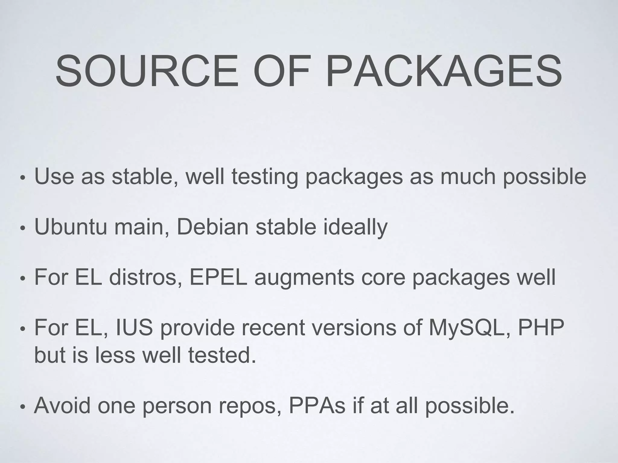 SOURCE OF PACKAGES
• Use as stable, well testing packages as much possible
• Ubuntu main, Debian stable ideally
• For EL distros, EPEL augments core packages well
• For EL, IUS provide recent versions of MySQL, PHP
but is less well tested.
• Avoid one person repos, PPAs if at all possible.
 