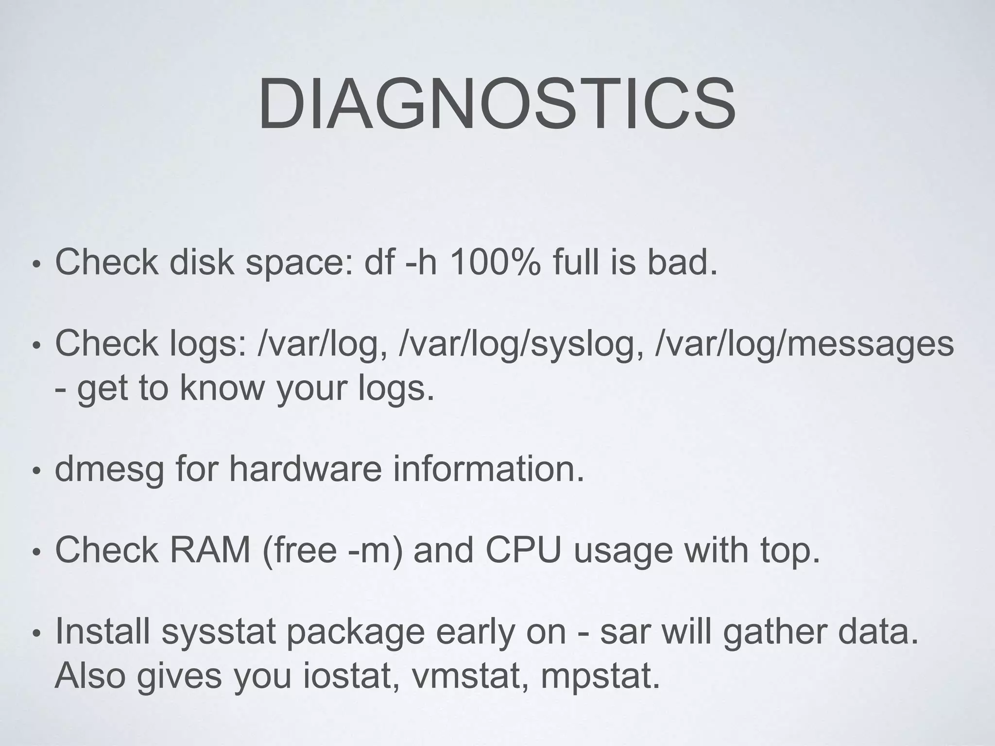 DIAGNOSTICS
• Check disk space: df -h 100% full is bad.
• Check logs: /var/log, /var/log/syslog, /var/log/messages
- get to know your logs.
• dmesg for hardware information.
• Check RAM (free -m) and CPU usage with top.
• Install sysstat package early on - sar will gather data.
Also gives you iostat, vmstat, mpstat.
 