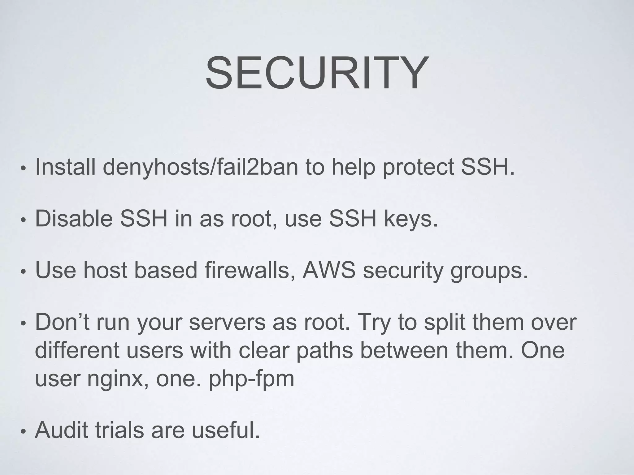 SECURITY
• Install denyhosts/fail2ban to help protect SSH.
• Disable SSH in as root, use SSH keys.
• Use host based firewalls, AWS security groups.
• Don’t run your servers as root. Try to split them over
different users with clear paths between them. One
user nginx, one. php-fpm
• Audit trials are useful.
 