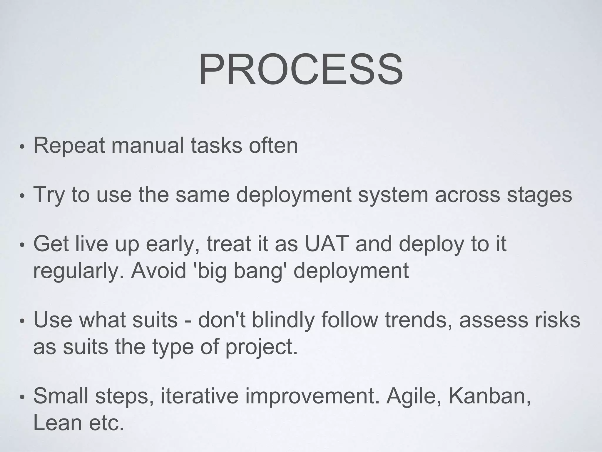 PROCESS
• Repeat manual tasks often
• Try to use the same deployment system across stages
• Get live up early, treat it as UAT and deploy to it
regularly. Avoid 'big bang' deployment
• Use what suits - don't blindly follow trends, assess risks
as suits the type of project.
• Small steps, iterative improvement. Agile, Kanban,
Lean etc.
 