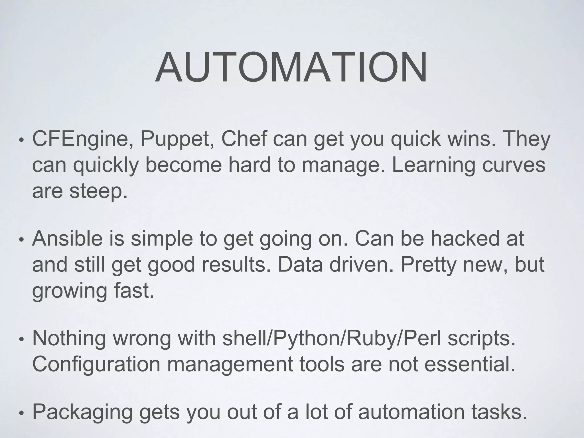AUTOMATION
• CFEngine, Puppet, Chef can get you quick wins. They
can quickly become hard to manage. Learning curves
are steep.
• Ansible is simple to get going on. Can be hacked at
and still get good results. Data driven. Pretty new, but
growing fast.
• Nothing wrong with shell/Python/Ruby/Perl scripts.
Configuration management tools are not essential.
• Packaging gets you out of a lot of automation tasks.
 