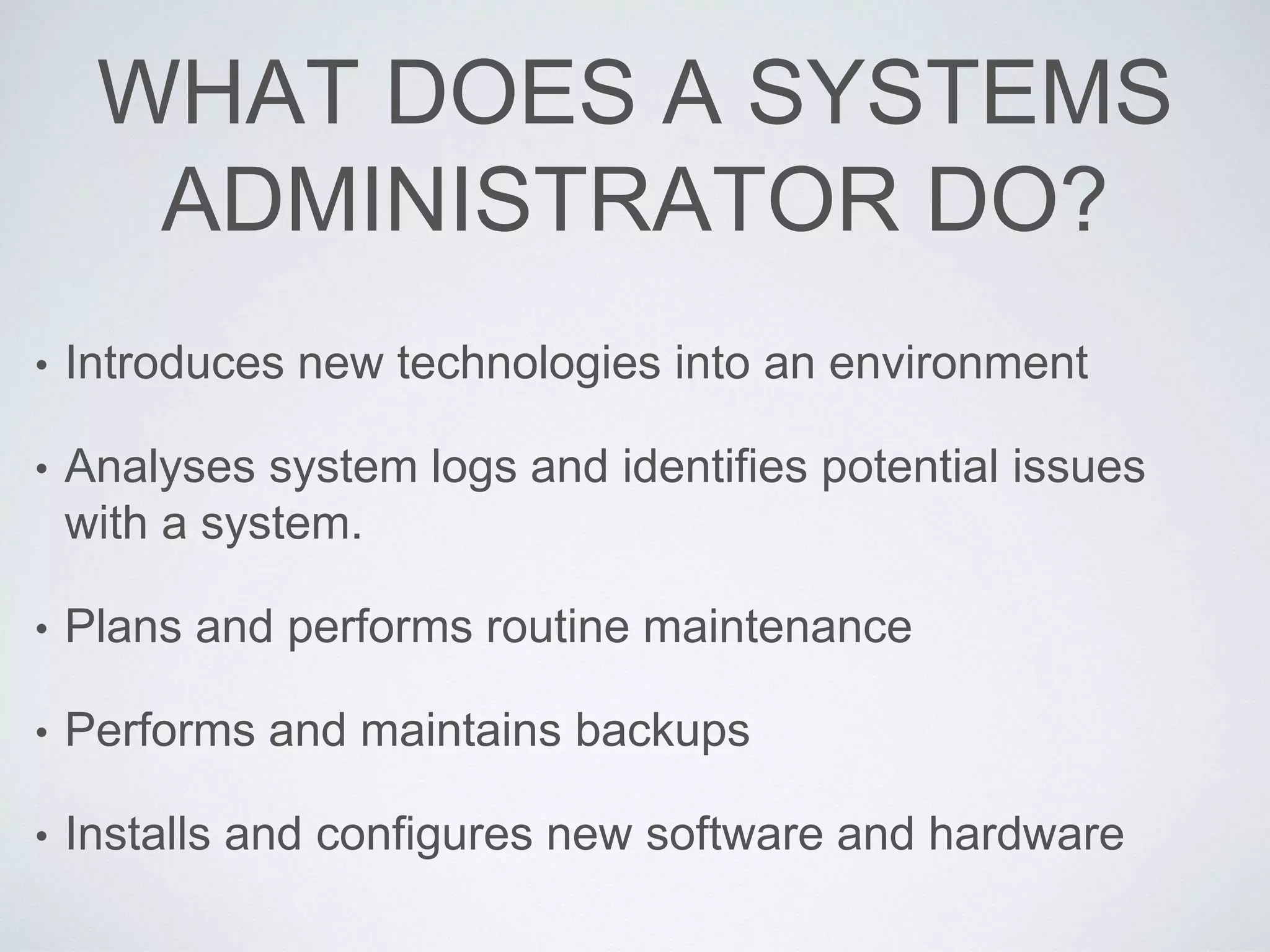 WHAT DOES A SYSTEMS
ADMINISTRATOR DO?
• Introduces new technologies into an environment
• Analyses system logs and identifies potential issues
with a system.
• Plans and performs routine maintenance
• Performs and maintains backups
• Installs and configures new software and hardware
 