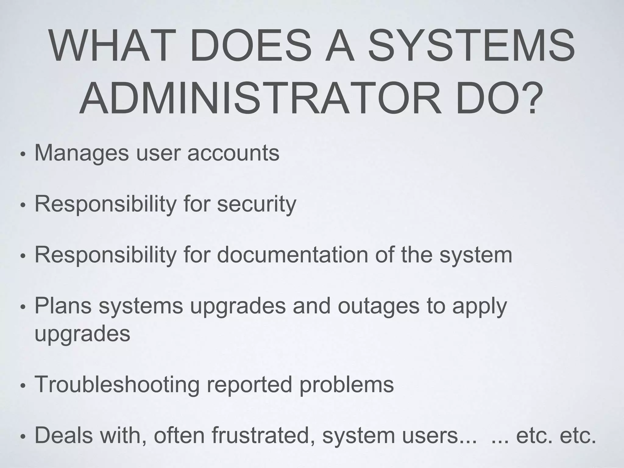 WHAT DOES A SYSTEMS
ADMINISTRATOR DO?
• Manages user accounts
• Responsibility for security
• Responsibility for documentation of the system
• Plans systems upgrades and outages to apply
upgrades
• Troubleshooting reported problems
• Deals with, often frustrated, system users... ... etc. etc.
 