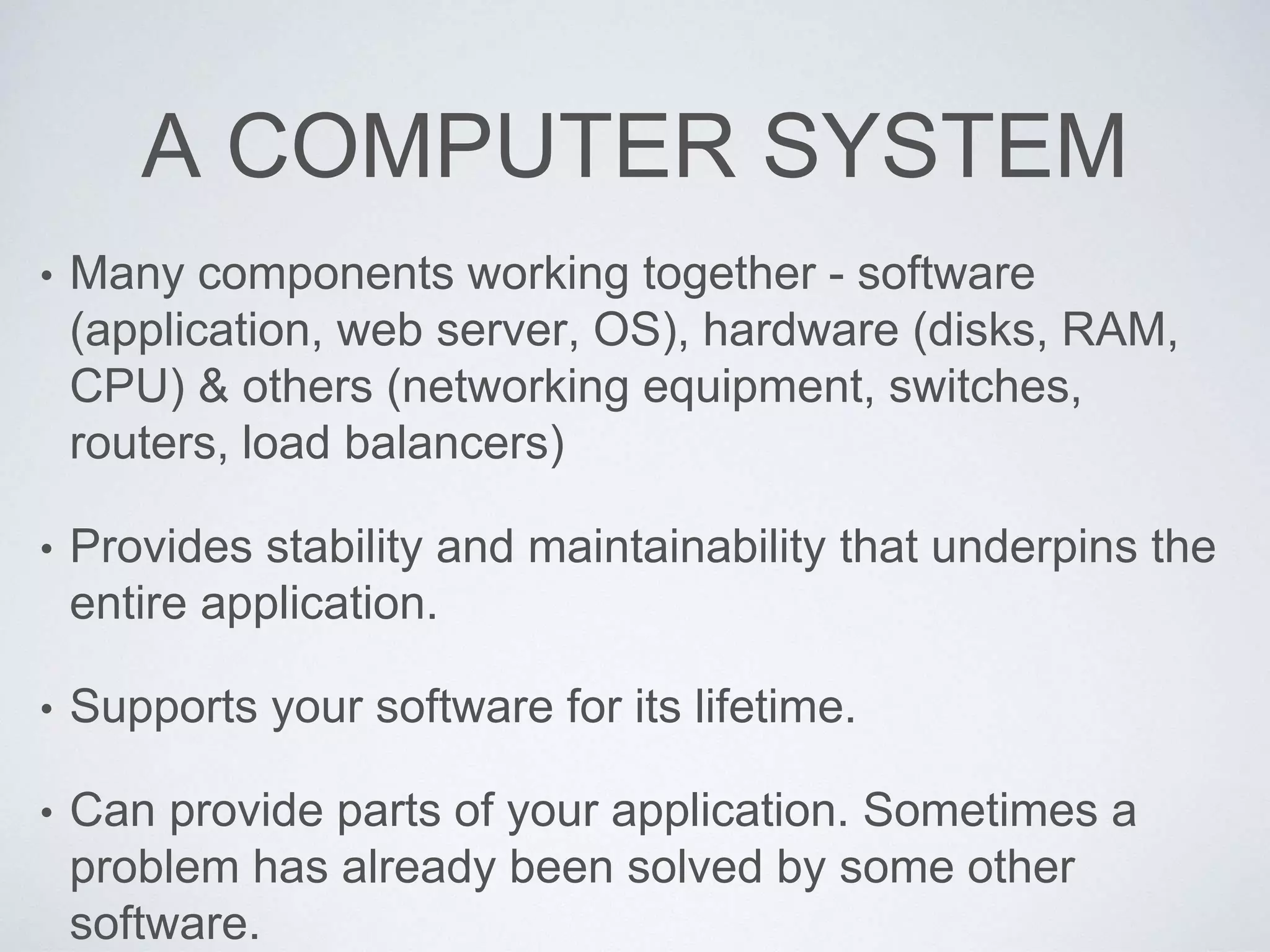 A COMPUTER SYSTEM
• Many components working together - software
(application, web server, OS), hardware (disks, RAM,
CPU) & others (networking equipment, switches,
routers, load balancers)
• Provides stability and maintainability that underpins the
entire application.
• Supports your software for its lifetime.
• Can provide parts of your application. Sometimes a
problem has already been solved by some other
software.
 