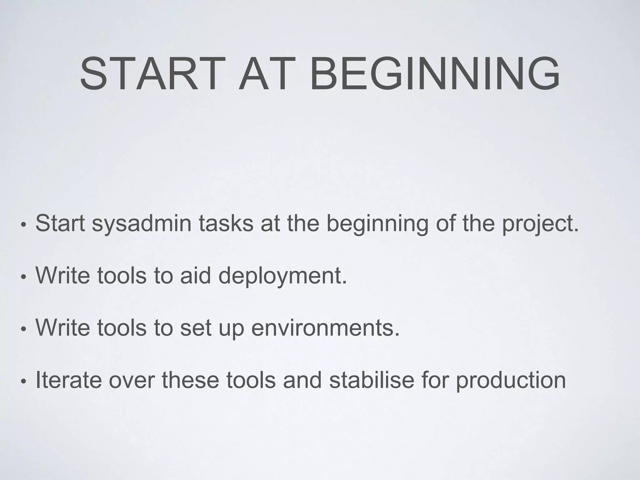 START AT BEGINNING
• Start sysadmin tasks at the beginning of the project.
• Write tools to aid deployment.
• Write tools to set up environments.
• Iterate over these tools and stabilise for production
 
