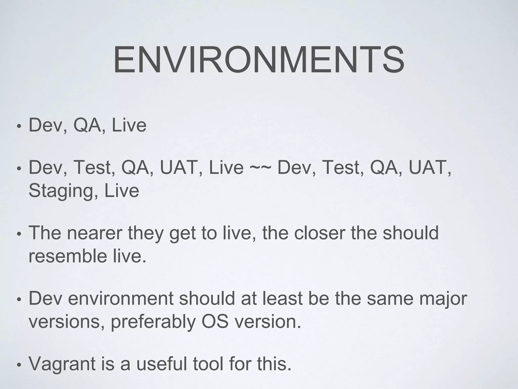ENVIRONMENTS
• Dev, QA, Live
• Dev, Test, QA, UAT, Live ~~ Dev, Test, QA, UAT,
Staging, Live
• The nearer they get to live, the closer the should
resemble live.
• Dev environment should at least be the same major
versions, preferably OS version.
• Vagrant is a useful tool for this.
 