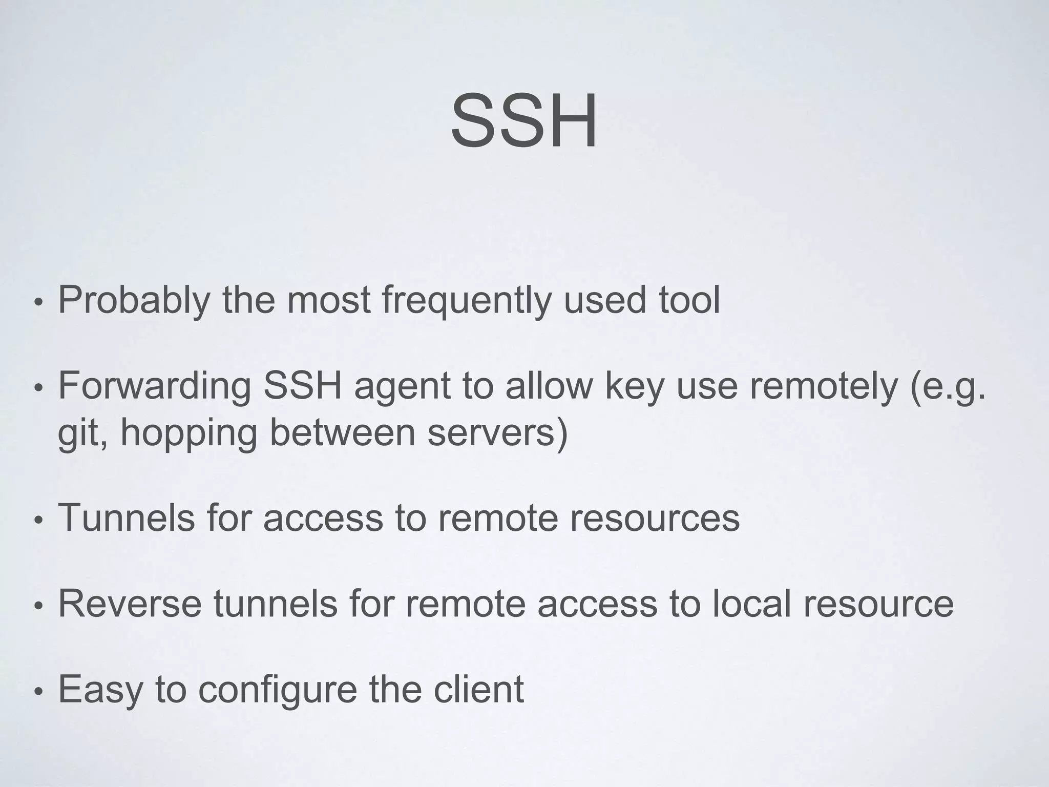 SSH
• Probably the most frequently used tool
• Forwarding SSH agent to allow key use remotely (e.g.
git, hopping between servers)
• Tunnels for access to remote resources
• Reverse tunnels for remote access to local resource
• Easy to configure the client
 