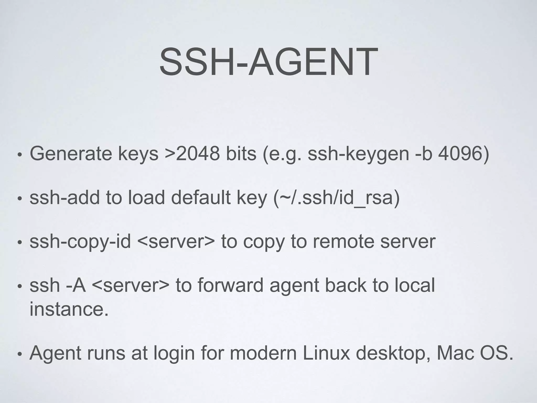 SSH-AGENT
• Generate keys >2048 bits (e.g. ssh-keygen -b 4096)
• ssh-add to load default key (~/.ssh/id_rsa)
• ssh-copy-id <server> to copy to remote server
• ssh -A <server> to forward agent back to local
instance.
• Agent runs at login for modern Linux desktop, Mac OS.
 