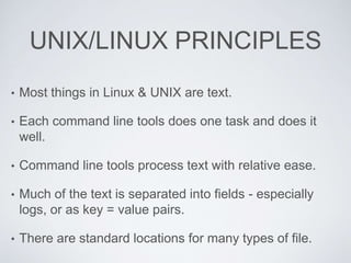 UNIX/LINUX PRINCIPLES
• Most things in Linux & UNIX are text.
• Each command line tools does one task and does it
well.
• Command line tools process text with relative ease.
• Much of the text is separated into fields - especially
logs, or as key = value pairs.
• There are standard locations for many types of file.
 