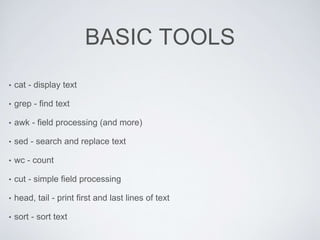 BASIC TOOLS
• cat - display text
• grep - find text
• awk - field processing (and more)
• sed - search and replace text
• wc - count
• cut - simple field processing
• head, tail - print first and last lines of text
• sort - sort text
 
