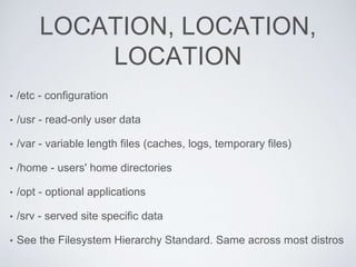LOCATION, LOCATION,
LOCATION
• /etc - configuration
• /usr - read-only user data
• /var - variable length files (caches, logs, temporary files)
• /home - users' home directories
• /opt - optional applications
• /srv - served site specific data
• See the Filesystem Hierarchy Standard. Same across most distros
 