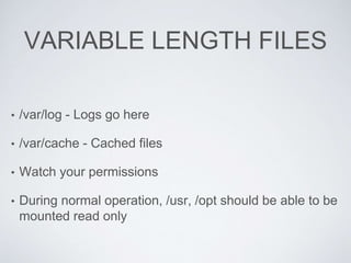 VARIABLE LENGTH FILES
• /var/log - Logs go here
• /var/cache - Cached files
• Watch your permissions
• During normal operation, /usr, /opt should be able to be
mounted read only
 