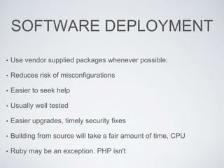 SOFTWARE DEPLOYMENT
• Use vendor supplied packages whenever possible:
• Reduces risk of misconfigurations
• Easier to seek help
• Usually well tested
• Easier upgrades, timely security fixes
• Building from source will take a fair amount of time, CPU
• Ruby may be an exception. PHP isn't
 