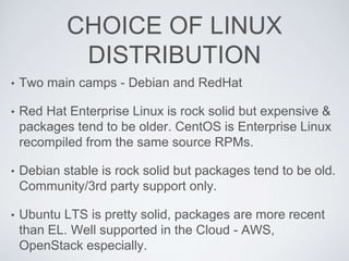 CHOICE OF LINUX
DISTRIBUTION
• Two main camps - Debian and RedHat
• Red Hat Enterprise Linux is rock solid but expensive &
packages tend to be older. CentOS is Enterprise Linux
recompiled from the same source RPMs.
• Debian stable is rock solid but packages tend to be old.
Community/3rd party support only.
• Ubuntu LTS is pretty solid, packages are more recent
than EL. Well supported in the Cloud - AWS,
OpenStack especially.
 