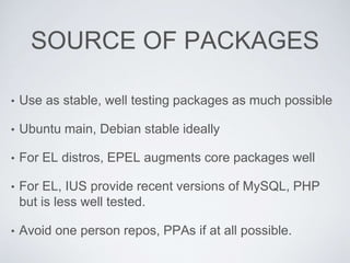 SOURCE OF PACKAGES
• Use as stable, well testing packages as much possible
• Ubuntu main, Debian stable ideally
• For EL distros, EPEL augments core packages well
• For EL, IUS provide recent versions of MySQL, PHP
but is less well tested.
• Avoid one person repos, PPAs if at all possible.
 