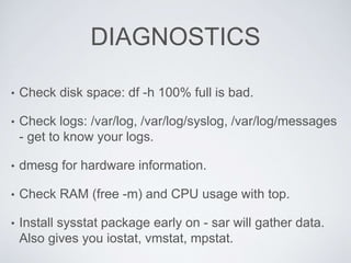 DIAGNOSTICS
• Check disk space: df -h 100% full is bad.
• Check logs: /var/log, /var/log/syslog, /var/log/messages
- get to know your logs.
• dmesg for hardware information.
• Check RAM (free -m) and CPU usage with top.
• Install sysstat package early on - sar will gather data.
Also gives you iostat, vmstat, mpstat.
 