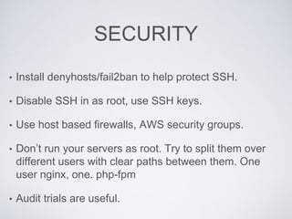 SECURITY
• Install denyhosts/fail2ban to help protect SSH.
• Disable SSH in as root, use SSH keys.
• Use host based firewalls, AWS security groups.
• Don’t run your servers as root. Try to split them over
different users with clear paths between them. One
user nginx, one. php-fpm
• Audit trials are useful.
 