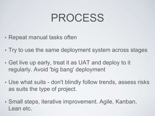 PROCESS
• Repeat manual tasks often
• Try to use the same deployment system across stages
• Get live up early, treat it as UAT and deploy to it
regularly. Avoid 'big bang' deployment
• Use what suits - don't blindly follow trends, assess risks
as suits the type of project.
• Small steps, iterative improvement. Agile, Kanban,
Lean etc.
 