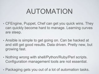 AUTOMATION
• CFEngine, Puppet, Chef can get you quick wins. They
can quickly become hard to manage. Learning curves
are steep.
• Ansible is simple to get going on. Can be hacked at
and still get good results. Data driven. Pretty new, but
growing fast.
• Nothing wrong with shell/Python/Ruby/Perl scripts.
Configuration management tools are not essential.
• Packaging gets you out of a lot of automation tasks.
 
