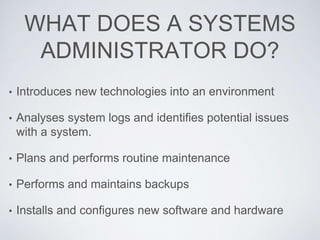 WHAT DOES A SYSTEMS
ADMINISTRATOR DO?
• Introduces new technologies into an environment
• Analyses system logs and identifies potential issues
with a system.
• Plans and performs routine maintenance
• Performs and maintains backups
• Installs and configures new software and hardware
 