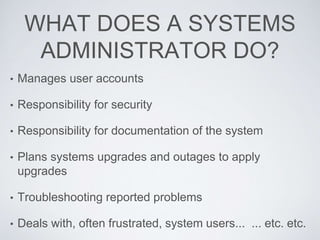 WHAT DOES A SYSTEMS
ADMINISTRATOR DO?
• Manages user accounts
• Responsibility for security
• Responsibility for documentation of the system
• Plans systems upgrades and outages to apply
upgrades
• Troubleshooting reported problems
• Deals with, often frustrated, system users... ... etc. etc.
 