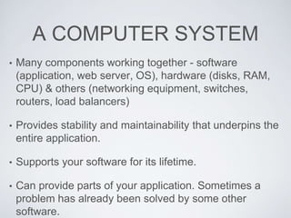 A COMPUTER SYSTEM
• Many components working together - software
(application, web server, OS), hardware (disks, RAM,
CPU) & others (networking equipment, switches,
routers, load balancers)
• Provides stability and maintainability that underpins the
entire application.
• Supports your software for its lifetime.
• Can provide parts of your application. Sometimes a
problem has already been solved by some other
software.
 